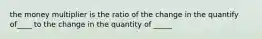 the money multiplier is the ratio of the change in the quantify of____ to the change in the quantity of _____