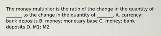 The money multiplier is the ratio of the change in the quantity of​ _______ to the change in the quantity of​ _______. A. ​currency; bank deposits B. ​money; monetary base C. ​money; bank deposits D. ​M1; M2