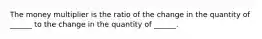 The money multiplier is the ratio of the change in the quantity of​ ______ to the change in the quantity of​ ______.