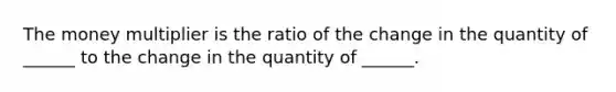 The money multiplier is the ratio of the change in the quantity of​ ______ to the change in the quantity of​ ______.