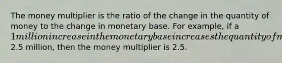 The money multiplier is the ratio of the change in the quantity of money to the change in monetary base. For example, if a 1 million increase in the monetary base increases the quantity of money by2.5 million, then the money multiplier is 2.5.