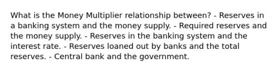 What is the Money Multiplier relationship between? - Reserves in a banking system and the money supply. - Required reserves and the money supply. - Reserves in the banking system and the interest rate. - Reserves loaned out by banks and the total reserves. - Central bank and the government.