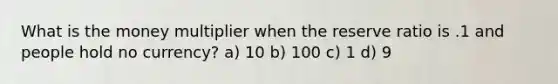 What is the money multiplier when the reserve ratio is .1 and people hold no currency? a) 10 b) 100 c) 1 d) 9