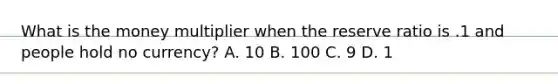 What is the money multiplier when the reserve ratio is .1 and people hold no currency? A. 10 B. 100 C. 9 D. 1