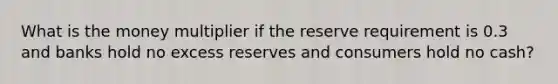 What is the money multiplier if the reserve requirement is 0.3 and banks hold no excess reserves and consumers hold no cash?