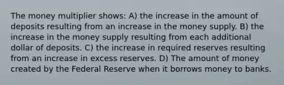 The money multiplier shows: A) the increase in the amount of deposits resulting from an increase in the money supply. B) the increase in the money supply resulting from each additional dollar of deposits. C) the increase in required reserves resulting from an increase in excess reserves. D) The amount of money created by the Federal Reserve when it borrows money to banks.