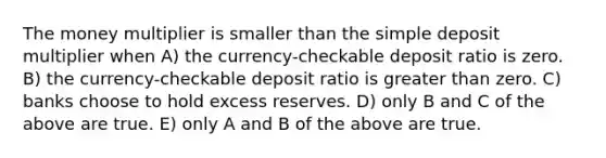 The money multiplier is smaller than the simple deposit multiplier when A) the currency-checkable deposit ratio is zero. B) the currency-checkable deposit ratio is greater than zero. C) banks choose to hold excess reserves. D) only B and C of the above are true. E) only A and B of the above are true.