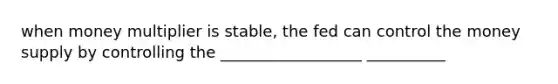 when money multiplier is stable, the fed can control the money supply by controlling the __________________ __________