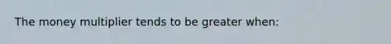 The money multiplier tends to be greater when: