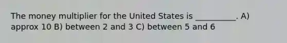 The money multiplier for the United States is __________. A) approx 10 B) between 2 and 3 C) between 5 and 6