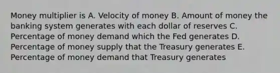 Money multiplier is A. Velocity of money B. Amount of money the banking system generates with each dollar of reserves C. Percentage of money demand which the Fed generates D. Percentage of money supply that the Treasury generates E. Percentage of money demand that Treasury generates