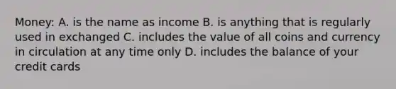 Money: A. is the name as income B. is anything that is regularly used in exchanged C. includes the value of all coins and currency in circulation at any time only D. includes the balance of your credit cards