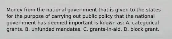 Money from the national government that is given to the states for the purpose of carrying out public policy that the national government has deemed important is known as: A. categorical grants. B. unfunded mandates. C. grants-in-aid. D. block grant.