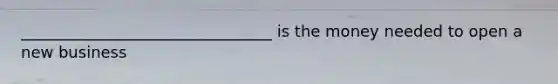 ________________________________ is the money needed to open a new business