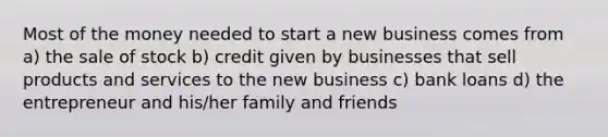 Most of the money needed to start a new business comes from a) the sale of stock b) credit given by businesses that sell products and services to the new business c) bank loans d) the entrepreneur and his/her family and friends