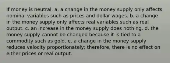 If money is neutral, a. a change in the money supply only affects nominal variables such as prices and dollar wages. b. a change in the money supply only affects real variables such as real output. c. an increase in the money supply does nothing. d. the money supply cannot be changed because it is tied to a commodity such as gold. e. a change in the money supply reduces velocity proportionately; therefore, there is no effect on either prices or real output.