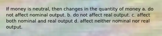 If money is neutral, then changes in the quantity of money a. do not affect nominal output. b. do not affect real output. c. affect both nominal and real output d. affect neither nominal nor real output.