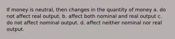 If money is neutral, then changes in the quantity of money a. do not affect real output. b. affect both nominal and real output c. do not affect nominal output. d. affect neither nominal nor real output.