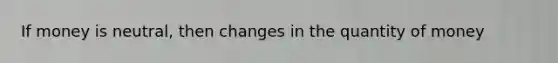 If money is neutral, then changes in the quantity of money