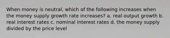 When money is neutral, which of the following increases when the money supply growth rate increases? a. real output growth b. real interest rates c. nominal interest rates d. the money supply divided by the price level