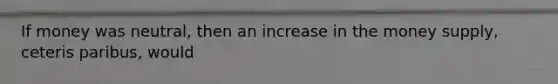 If money was neutral, then an increase in the money supply, ceteris paribus, would