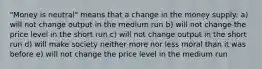 "Money is neutral" means that a change in the money supply: a) will not change output in the medium run b) will not change the price level in the short run c) will not change output in the short run d) will make society neither more nor less moral than it was before e) will not change the price level in the medium run