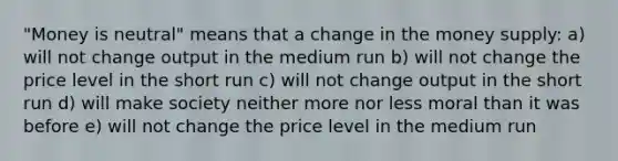 "Money is neutral" means that a change in the money supply: a) will not change output in the medium run b) will not change the price level in the short run c) will not change output in the short run d) will make society neither more nor less moral than it was before e) will not change the price level in the medium run