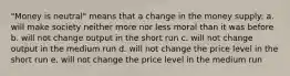 "Money is neutral" means that a change in the money supply: a. will make society neither more nor less moral than it was before b. will not change output in the short run c. will not change output in the medium run d. will not change the price level in the short run e. will not change the price level in the medium run