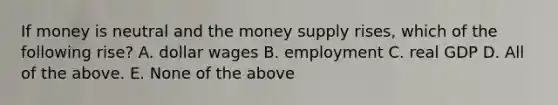 If money is neutral and the money supply rises, which of the following rise? A. dollar wages B. employment C. real GDP D. All of the above. E. None of the above