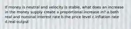 If money is neutral and velocity is stable, what does an increase in the money supply create a proportional increase in? a.both real and nominal interest rate b.the price level c.inflation rate d.real output