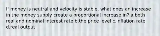 If money is neutral and velocity is stable, what does an increase in the money supply create a proportional increase in? a.both real and nominal interest rate b.the price level c.inflation rate d.real output