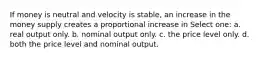 If money is neutral and velocity is stable, an increase in the money supply creates a proportional increase in Select one: a. real output only. b. nominal output only. c. the price level only. d. both the price level and nominal output.