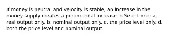 If money is neutral and velocity is stable, an increase in the money supply creates a proportional increase in Select one: a. real output only. b. nominal output only. c. the price level only. d. both the price level and nominal output.