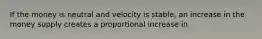 If the money is neutral and velocity is stable, an increase in the money supply creates a proportional increase in