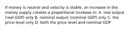 If money is neutral and velocity is stable, an increase in the money supply creates a proportional increase in: A. real output (real GDP) only B. nominal output (nominal GDP) only C. the price level only D. both the price level and nominal GDP