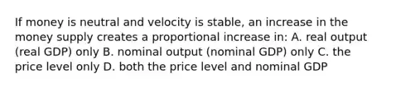 If money is neutral and velocity is stable, an increase in the money supply creates a proportional increase in: A. real output (real GDP) only B. nominal output (nominal GDP) only C. the price level only D. both the price level and nominal GDP