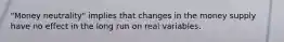 "Money neutrality" implies that changes in the money supply have no effect in the long run on real variables.