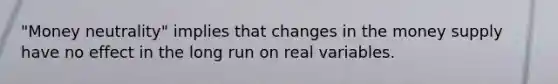 "Money neutrality" implies that changes in the money supply have no effect in the long run on real variables.