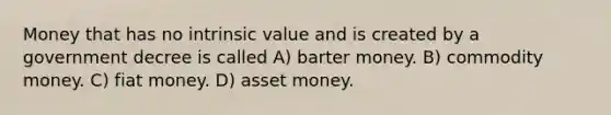 Money that has no intrinsic value and is created by a government decree is called A) barter money. B) commodity money. C) fiat money. D) asset money.