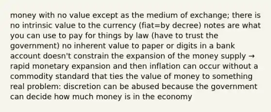 money with no value except as the medium of exchange; there is no intrinsic value to the currency (fiat=by decree) notes are what you can use to pay for things by law (have to trust the government) no inherent value to paper or digits in a bank account doesn't constrain the expansion of the money supply → rapid monetary expansion and then inflation can occur without a commodity standard that ties the value of money to something real problem: discretion can be abused because the government can decide how much money is in the economy