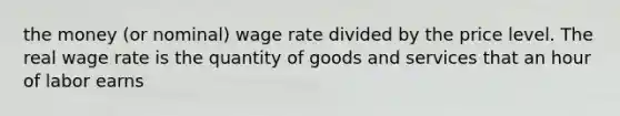 the money (or nominal) wage rate divided by the price level. The real wage rate is the quantity of goods and services that an hour of labor earns