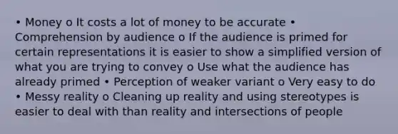 • Money o It costs a lot of money to be accurate • Comprehension by audience o If the audience is primed for certain representations it is easier to show a simplified version of what you are trying to convey o Use what the audience has already primed • Perception of weaker variant o Very easy to do • Messy reality o Cleaning up reality and using stereotypes is easier to deal with than reality and intersections of people