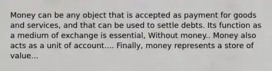 Money can be any object that is accepted as payment for goods and services, and that can be used to settle debts. Its function as a medium of exchange is essential, Without money.. Money also acts as a unit of account.... Finally, money represents a store of value...