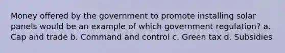 Money offered by the government to promote installing solar panels would be an example of which government regulation? a. Cap and trade b. Command and control c. Green tax d. Subsidies