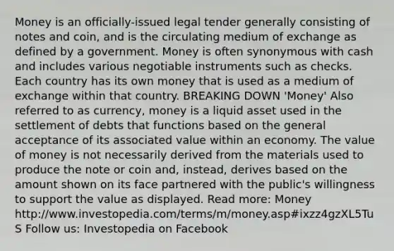 Money is an officially-issued legal tender generally consisting of notes and coin, and is the circulating medium of exchange as defined by a government. Money is often synonymous with cash and includes various negotiable instruments such as checks. Each country has its own money that is used as a medium of exchange within that country. BREAKING DOWN 'Money' Also referred to as currency, money is a liquid asset used in the settlement of debts that functions based on the general acceptance of its associated value within an economy. The value of money is not necessarily derived from the materials used to produce the note or coin and, instead, derives based on the amount shown on its face partnered with the public's willingness to support the value as displayed. Read more: Money http://www.investopedia.com/terms/m/money.asp#ixzz4gzXL5TuS Follow us: Investopedia on Facebook