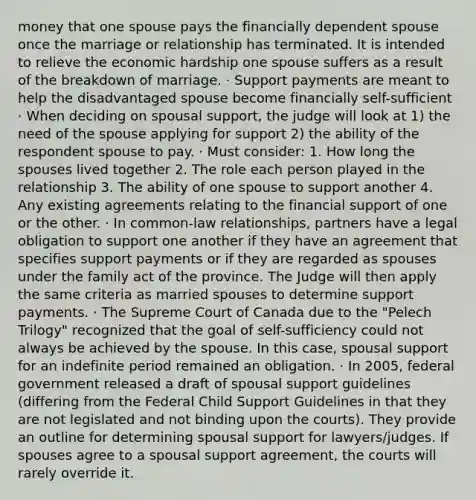 money that one spouse pays the financially dependent spouse once the marriage or relationship has terminated. It is intended to relieve the economic hardship one spouse suffers as a result of the breakdown of marriage. · Support payments are meant to help the disadvantaged spouse become financially self-sufficient · When deciding on spousal support, the judge will look at 1) the need of the spouse applying for support 2) the ability of the respondent spouse to pay. · Must consider: 1. How long the spouses lived together 2. The role each person played in the relationship 3. The ability of one spouse to support another 4. Any existing agreements relating to the financial support of one or the other. · In common-law relationships, partners have a legal obligation to support one another if they have an agreement that specifies support payments or if they are regarded as spouses under the family act of the province. The Judge will then apply the same criteria as married spouses to determine support payments. · The Supreme Court of Canada due to the "Pelech Trilogy" recognized that the goal of self-sufficiency could not always be achieved by the spouse. In this case, spousal support for an indefinite period remained an obligation. · In 2005, federal government released a draft of spousal support guidelines (differing from the Federal Child Support Guidelines in that they are not legislated and not binding upon the courts). They provide an outline for determining spousal support for lawyers/judges. If spouses agree to a spousal support agreement, the courts will rarely override it.