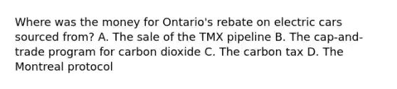 Where was the money for Ontario's rebate on electric cars sourced from? A. The sale of the TMX pipeline B. The cap-and-trade program for carbon dioxide C. The carbon tax D. The Montreal protocol