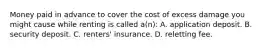 Money paid in advance to cover the cost of excess damage you might cause while renting is called a(n): A. application deposit. B. security deposit. C. renters' insurance. D. reletting fee.
