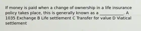 If money is paid when a change of ownership in a life insurance policy takes place, this is generally known as a ____________. A 1035 Exchange B Life settlement C Transfer for value D Viatical settlement