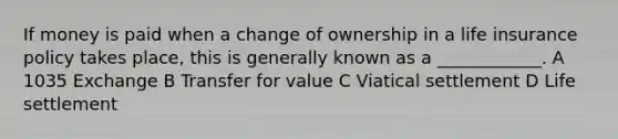 If money is paid when a change of ownership in a life insurance policy takes place, this is generally known as a ____________. A 1035 Exchange B Transfer for value C Viatical settlement D Life settlement